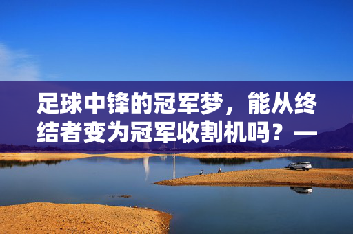 足球中锋的冠军梦，能从终结者变为冠军收割机吗？——从数据到战术的深度解析