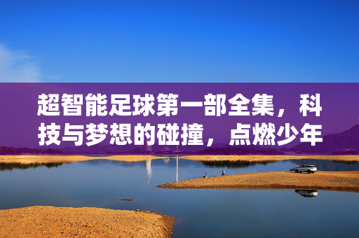 超智能足球第一部全集，科技与梦想的碰撞，点燃少年热血的足球史诗，超智能足球第一部，科技与梦想碰撞的少年热血足球史诗