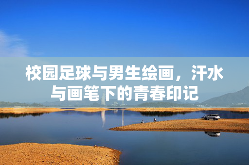 校园足球与男生绘画，汗水与画笔下的青春印记