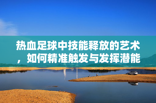 热血足球中技能释放的艺术，如何精准触发与发挥潜能