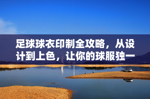 足球球衣印制全攻略，从设计到上色，让你的球服独一无二