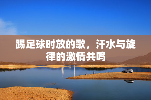 踢足球时放的歌，汗水与旋律的激情共鸣