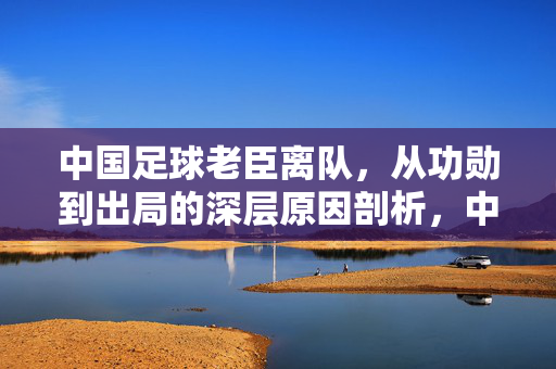 中国足球老臣离队，从功勋到出局的深层原因剖析，中国足球老臣离队，从功勋到出局的深层原因剖析