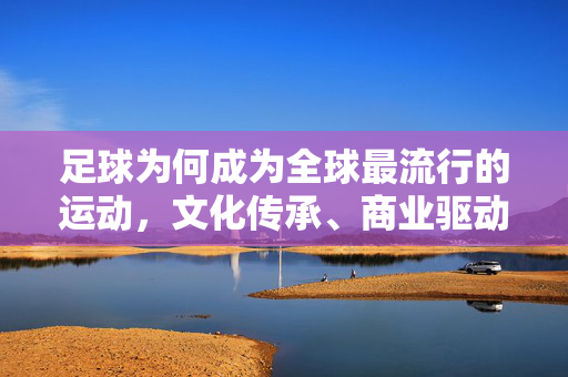足球为何成为全球最流行的运动，文化传承、商业驱动与科技赋能的多元合力，足球成为全球最流行运动，文化传承、商业驱动与科技赋能的多元合力