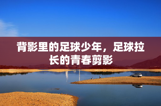 背影里的足球少年，足球拉长的青春剪影