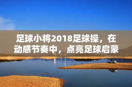 足球小将2018足球操，在动感节奏中，点亮足球启蒙的童真之光
