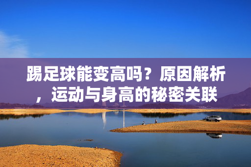 踢足球能变高吗？原因解析，运动与身高的秘密关联