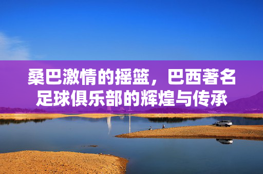 桑巴激情的摇篮，巴西著名足球俱乐部的辉煌与传承