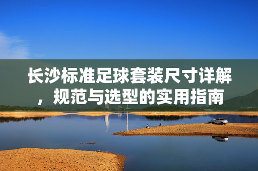 长沙标准足球套装尺寸详解，规范与选型的实用指南