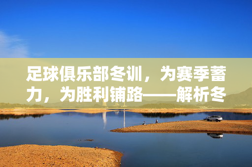 足球俱乐部冬训，为赛季蓄力，为胜利铺路——解析冬训的内涵与价值