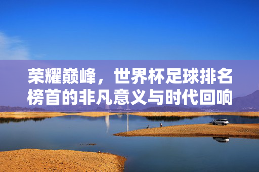 荣耀巅峰，世界杯足球排名榜首的非凡意义与时代回响