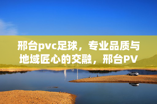 邢台pvc足球，专业品质与地域匠心的交融，邢台PVC足球，专业品质与地域匠心的交融