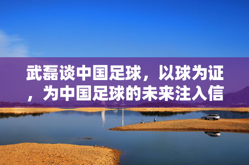 武磊谈中国足球，以球为证，为中国足球的未来注入信心