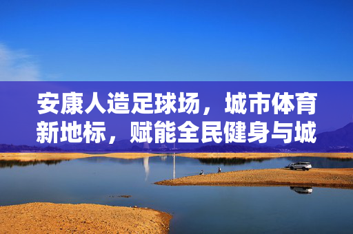 安康人造足球场，城市体育新地标，赋能全民健身与城市发展，安康人造足球场，城市体育新地标，赋能全民健身与城市发展