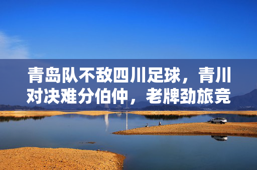 青岛队不敌四川足球，青川对决难分伯仲，老牌劲旅竞技风采依旧
