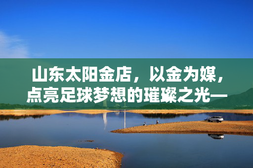 山东太阳金店，以金为媒，点亮足球梦想的璀璨之光——足球与黄金的跨界共鸣