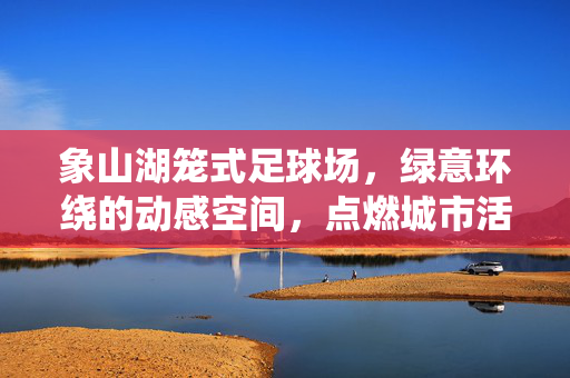 象山湖笼式足球场，绿意环绕的动感空间，点燃城市活力