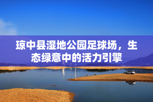 琼中县湿地公园足球场，生态绿意中的活力引擎