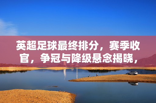 英超足球最终排分，赛季收官，争冠与降级悬念揭晓，排名背后的故事与启示，英超最终排名揭晓，赛季收官，争冠与降级悬念落定，排名背后的故事与启示