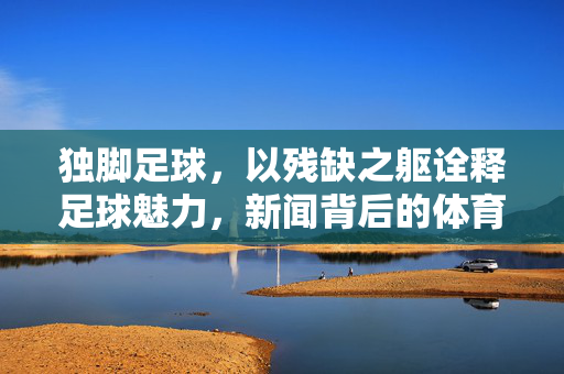独脚足球，以残缺之躯诠释足球魅力，新闻背后的体育精神与人文关怀