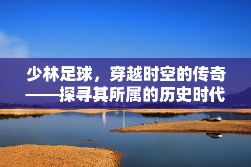 少林足球，穿越时空的传奇——探寻其所属的历史时代