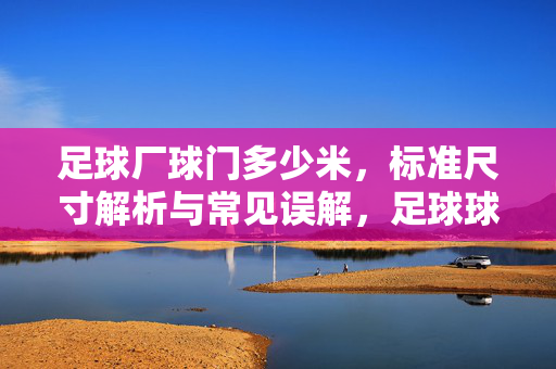 足球厂球门多少米，标准尺寸解析与常见误解，足球球门标准尺寸解析，多少米及常见误解
