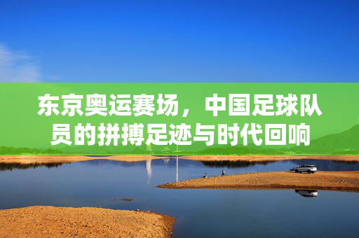东京奥运赛场，中国足球队员的拼搏足迹与时代回响