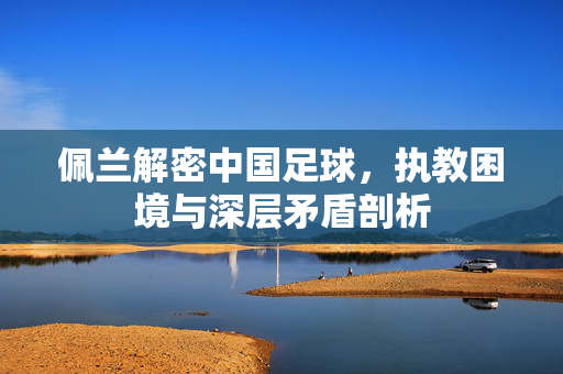 佩兰解密中国足球，执教困境与深层矛盾剖析