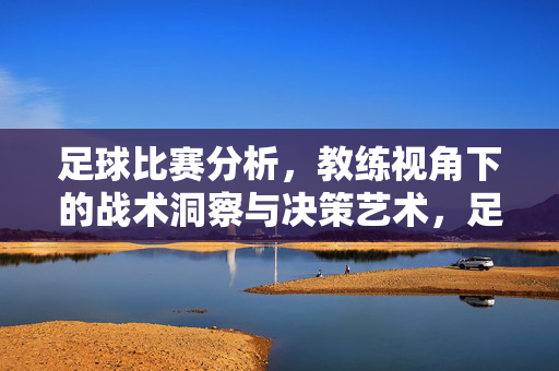 足球比赛分析，教练视角下的战术洞察与决策艺术，足球比赛分析，教练视角下的战术洞察与决策艺术