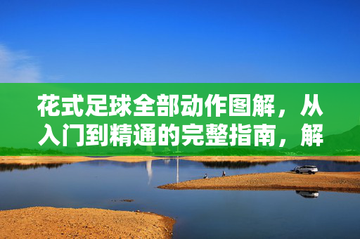 花式足球全部动作图解，从入门到精通的完整指南，解锁街头足球的艺术魅力，花式足球全部动作图解，从入门到精通的完整指南，解锁街头足球的艺术魅力