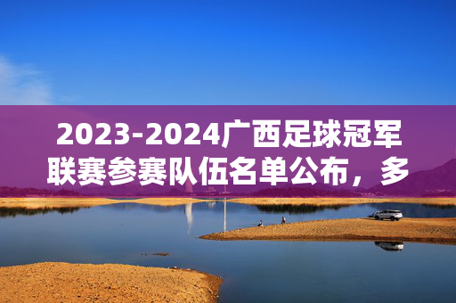 2023-2024广西足球冠军联赛参赛队伍名单公布，多支本土球队集结，共绘广西足球新图景