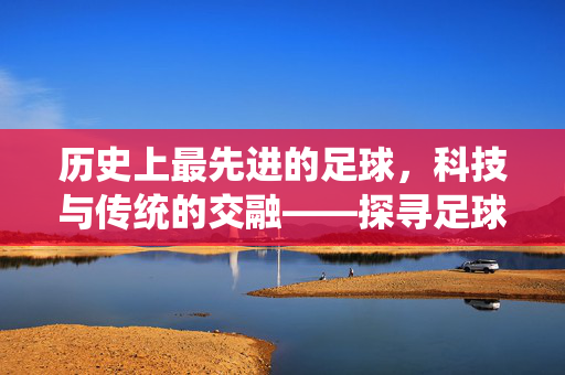 历史上最先进的足球,科技与传统的交融——探寻足球史上技术革新的巅峰之作
