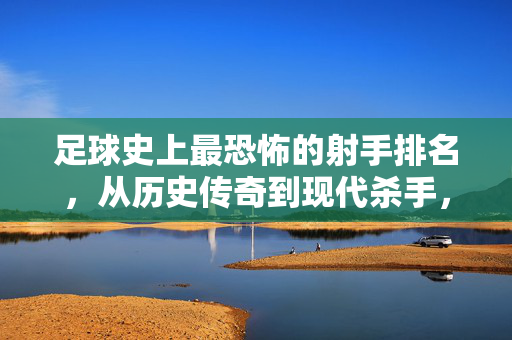 足球史上最恐怖的射手排名，从历史传奇到现代杀手，谁才是进球机器的终极之王？足球史上最恐怖的射手排名，从历史传奇到现代杀手，谁才是进球机器的终极之王？