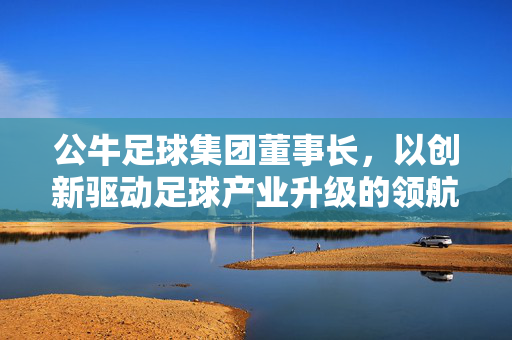 公牛足球集团董事长，以创新驱动足球产业升级的领航者，公牛足球集团董事长，以创新驱动足球产业升级的领航者