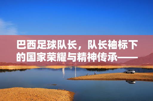 巴西足球队长，队长袖标下的国家荣耀与精神传承——从卡洛斯·阿尔贝托到蒂亚戈·席尔瓦的传奇担当