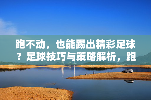 跑不动，也能踢出精彩足球？足球技巧与策略解析，跑不动也能踢出精彩足球？技巧与策略解析