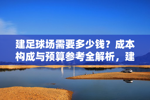 建足球场需要多少钱？成本构成与预算参考全解析，建足球场需要多少钱？成本构成与预算参考全解析