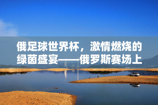 俄足球世界杯，激情燃烧的绿茵盛宴——俄罗斯赛场上的足球魅力与文化印记，俄足球世界杯，激情燃烧的绿茵盛宴——俄罗斯赛场上的足球魅力与文化印记