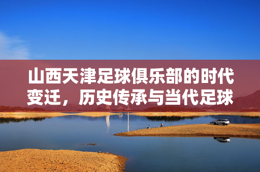 山西天津足球俱乐部的时代变迁，历史传承与当代足球的探索之路