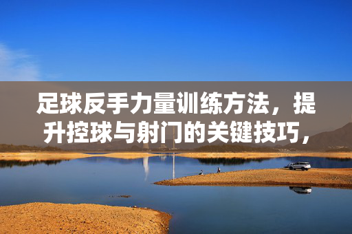 足球反手力量训练方法，提升控球与射门的关键技巧，足球反手力量训练方法，提升控球与射门的关键技巧
