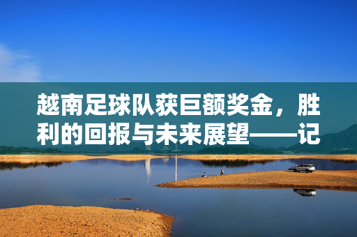 越南足球队获巨额奖金，胜利的回报与未来展望——记球队近期卓越表现及奖金分配与规划，越南足球队获巨额奖金，胜利的回报与未来展望——记球队近期卓越表现及奖金分配与规划