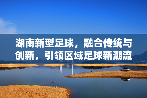 湖南新型足球，融合传统与创新，引领区域足球新潮流，湖南新型足球，融合传统与创新，引领区域足球新潮流