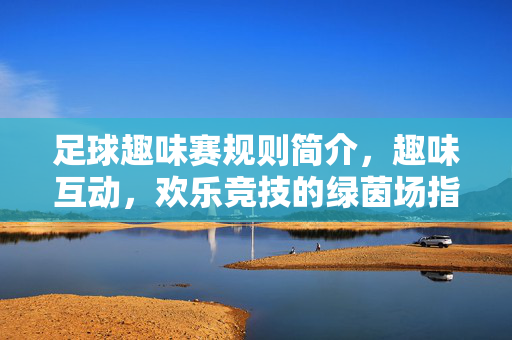 足球趣味赛规则简介，趣味互动，欢乐竞技的绿茵场指南，足球趣味赛规则简介，趣味互动，欢乐竞技的绿茵场指南