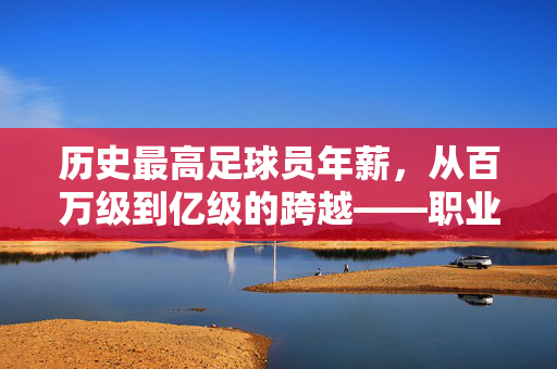 历史最高足球员年薪，从百万级到亿级的跨越——职业足球商业化的里程碑，历史最高足球员年薪，从百万级到亿级的跨越——职业足球商业化的里程碑