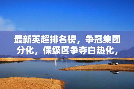 最新英超排名榜，争冠集团分化，保级区争夺白热化，最新英超排名榜，争冠集团分化，保级区争夺白热化