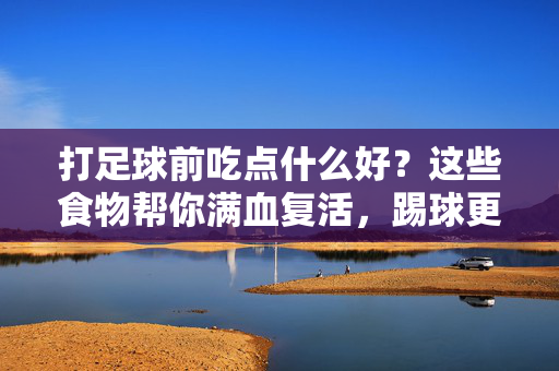 打足球前吃点什么好？这些食物帮你满血复活，踢球更带劲！打足球前吃这些食物，帮你满血复活踢球更带劲