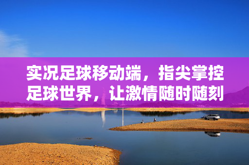 实况足球移动端，指尖掌控足球世界，让激情随时随刻点燃——深度体验与优化解析，实况足球移动端，指尖掌控足球世界，让激情随时随刻点燃——深度体验与优化解析