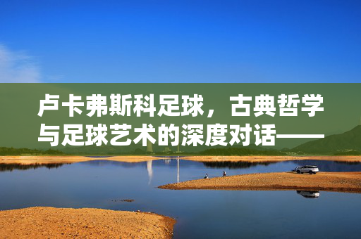卢卡弗斯科足球，古典哲学与足球艺术的深度对话——被时代遗忘的战术哲学，卢卡弗斯科足球，古典哲学与足球艺术的深度对话——被时代遗忘的战术哲学