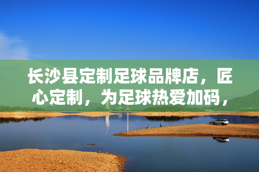 长沙县定制足球品牌店，匠心定制，为足球热爱加码，长沙县定制足球品牌店，匠心定制，为足球热爱加码
