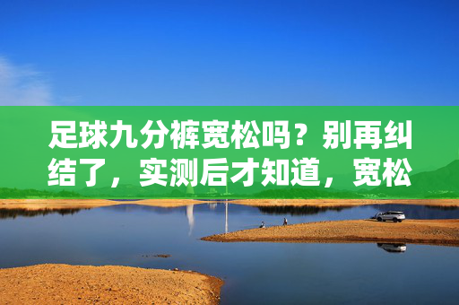 足球九分裤宽松吗？别再纠结了，实测后才知道，宽松有讲究，这样穿才舒适又利落！足球九分裤宽松吗？实测后揭秘，宽松有讲究，这样穿才舒适又利落！